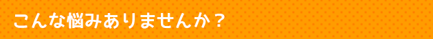 こんな悩みありませんか？