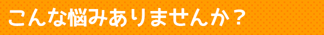 こんな悩みありませんか？